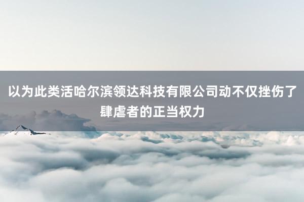 以为此类活哈尔滨领达科技有限公司动不仅挫伤了肆虐者的正当权力