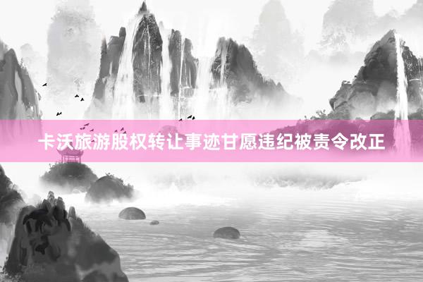 卡沃旅游股权转让事迹甘愿违纪被责令改正